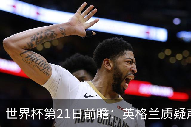 世界杯第21日前瞻：英格兰质疑声中前行 美国力求打破恐欧魔咒