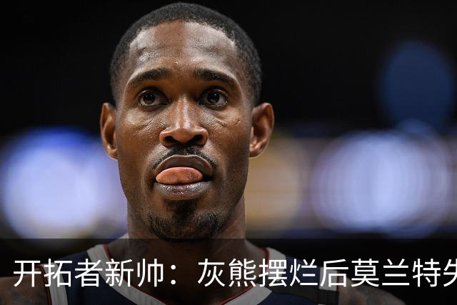 开拓者新帅：灰熊摆烂后莫兰特失去了打球的乐趣 现在激情重燃